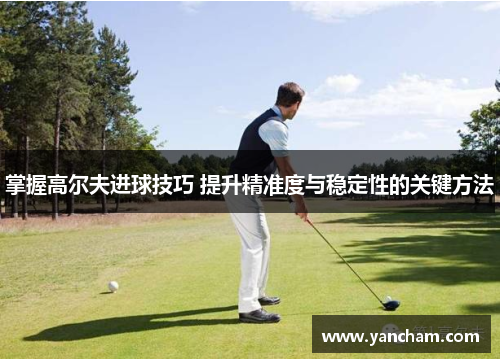 掌握高尔夫进球技巧 提升精准度与稳定性的关键方法